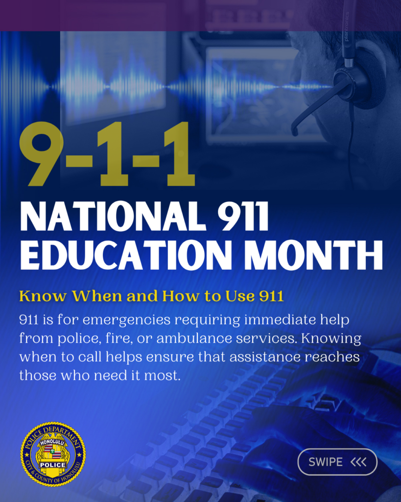 Graphic designed for the Honolulu Police Department to show support for National 911 Education Month April 2026. There are six slides total. Each slide has information pertaining to the observance. Know When and How to Use 911 911 is for emergencies requiring immediate help from police, fire, or ambulance services. Knowing when to call helps ensure that assistance reaches those who need it most.