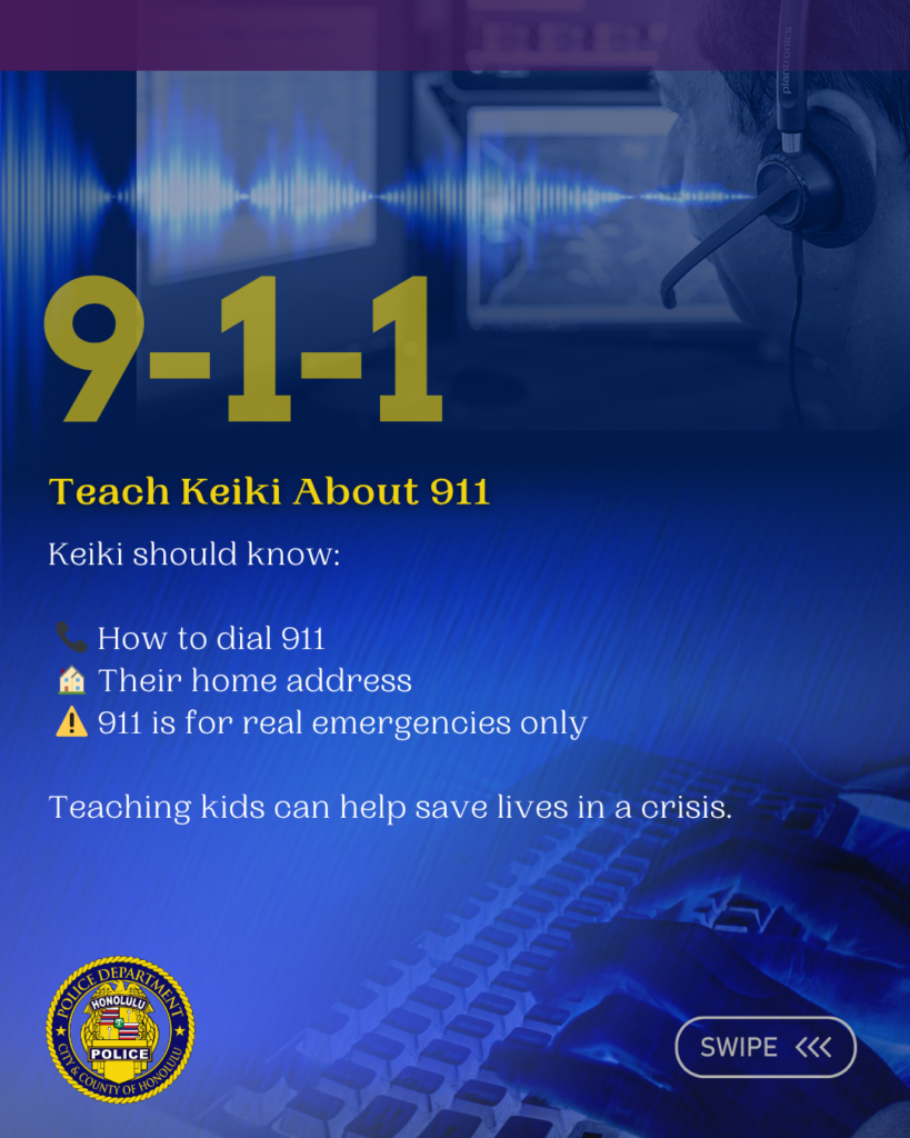Graphic designed for the Honolulu Police Department to show support for National 911 Education Month April 2026. There are six slides total. Each slide has information pertaining to the observance. Teach Keiki About 911 Keiki should know: 📞 How to dial 911 🏠 Their home address ⚠️ 911 is for real emergencies only Teaching kids can help save lives in a crisis.