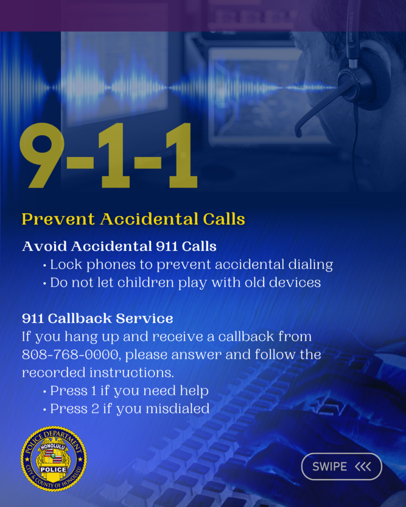 Graphic designed for the Honolulu Police Department to show support for National 911 Education Month April 2026. There are six slides total. Each slide has information pertaining to the observance. Prevent Accidental Calls Avoid Accidental 911 Calls • Lock phones to prevent accidental dialing • Do not let children play with old devices 911 Callback Service If you hang up and receive a callback from 808-768-0000, please answer and follow the recorded instructions. • Press 1 if you need help • Press 2 if you misdialed