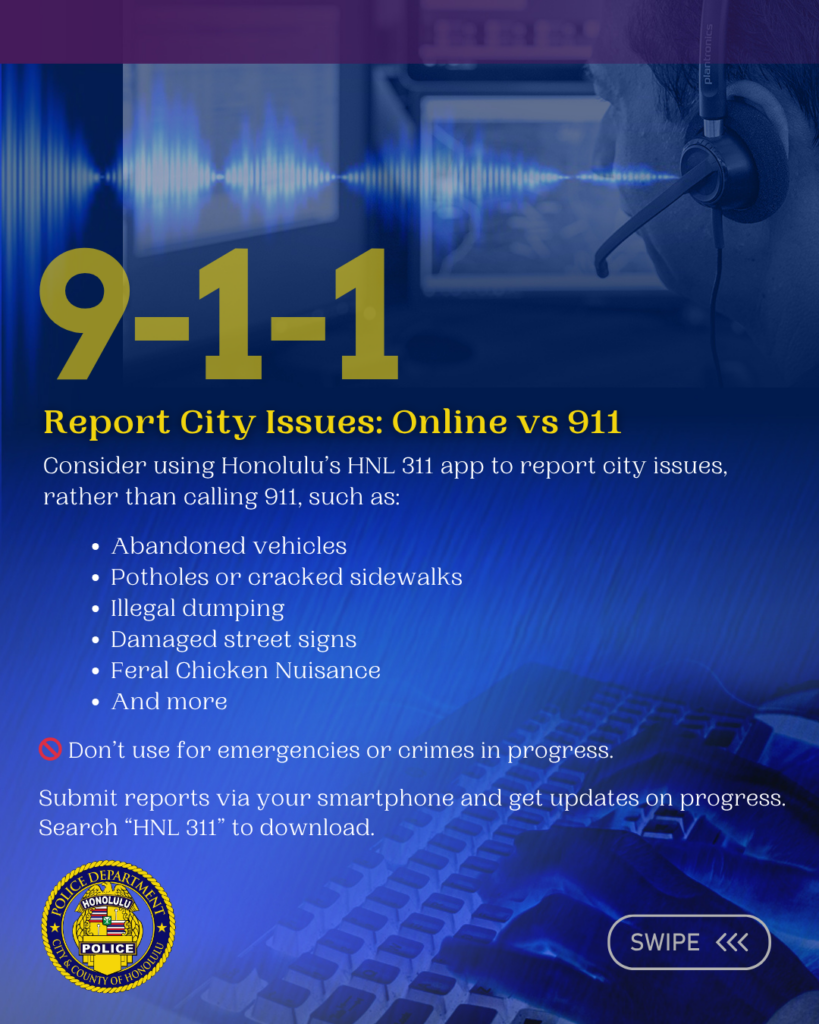 Graphic designed for the Honolulu Police Department to show support for National 911 Education Month April 2026. There are six slides total. Each slide has information pertaining to the observance. Report City Issues: Online vs 911 Consider using Honolulu’s HNL 311 app to report city issues, rather than calling 911, such as: Abandoned vehicles Potholes or cracked sidewalks Illegal dumping Damaged street signs Feral Chicken Nuisance And more 🚫 Don’t use for emergencies or crimes in progress. Submit reports via your smartphone and get updates on progress. Search “HNL 311” to download.