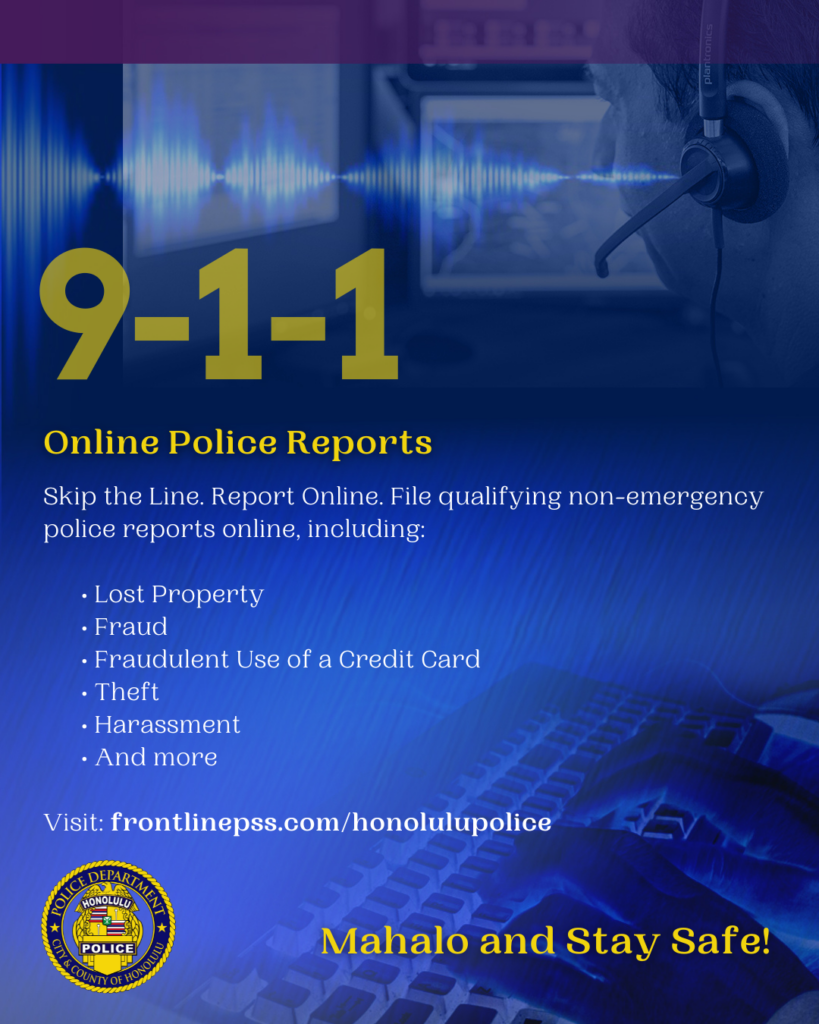 Graphic designed for the Honolulu Police Department to show support for National 911 Education Month April 2026. There are six slides total. Each slide has information pertaining to the observance. Online Police Reports Skip the Line. Report Online. File qualifying non-emergency police reports online, including: • Lost Property • Fraud • Fraudulent Use of a Credit Card • Theft • Harassment • And more Visit: frontlinepss.com/honolulupolice