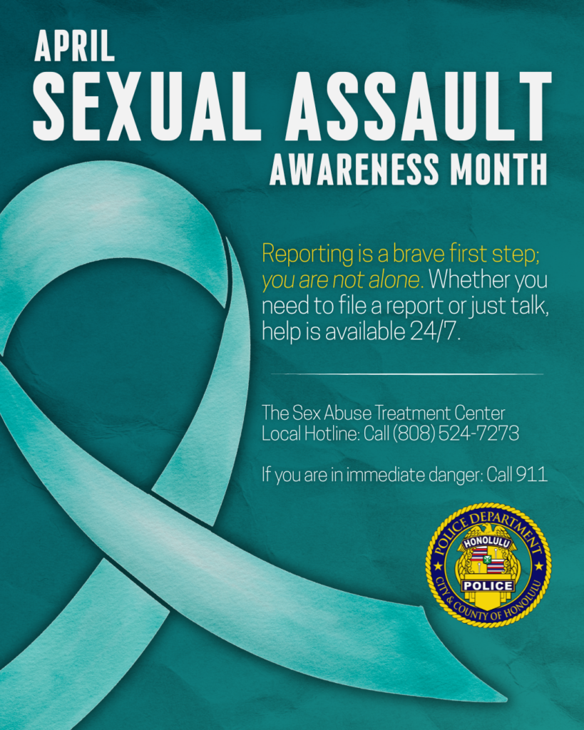 Graphic designed for the Honolulu Police Department to show support for Sexual Assault Awareness Month which is observed in April. The graphic is teal colored with a message of support. Reporting is a brave first step; you are not alone. Whether you need to file a report or just talk, help is available 24/7. The Sex Abuse Treatment Center Local Hotline: Call (808) 524-7273 If you are in immediate danger: Call 911