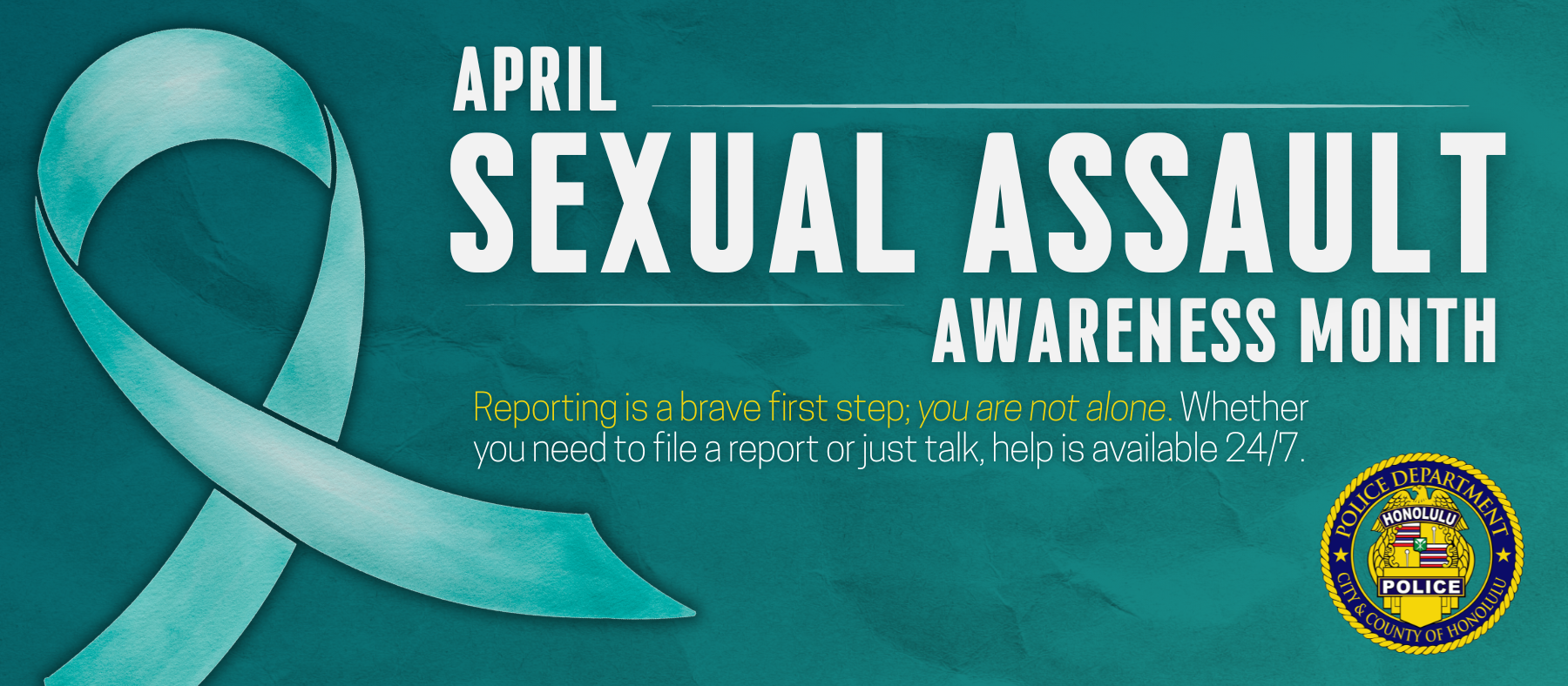 Graphic designed for the Honolulu Police Department to show support for Sexual Assault Awareness Month which is observed in April. The graphic is teal colored with a message of support. Reporting is a brave first step; you are not alone. Whether you need to file a report or just talk, help is available 24/7. The Sex Abuse Treatment Center Local Hotline: Call (808) 524-7273 If you are in immediate danger: Call 911