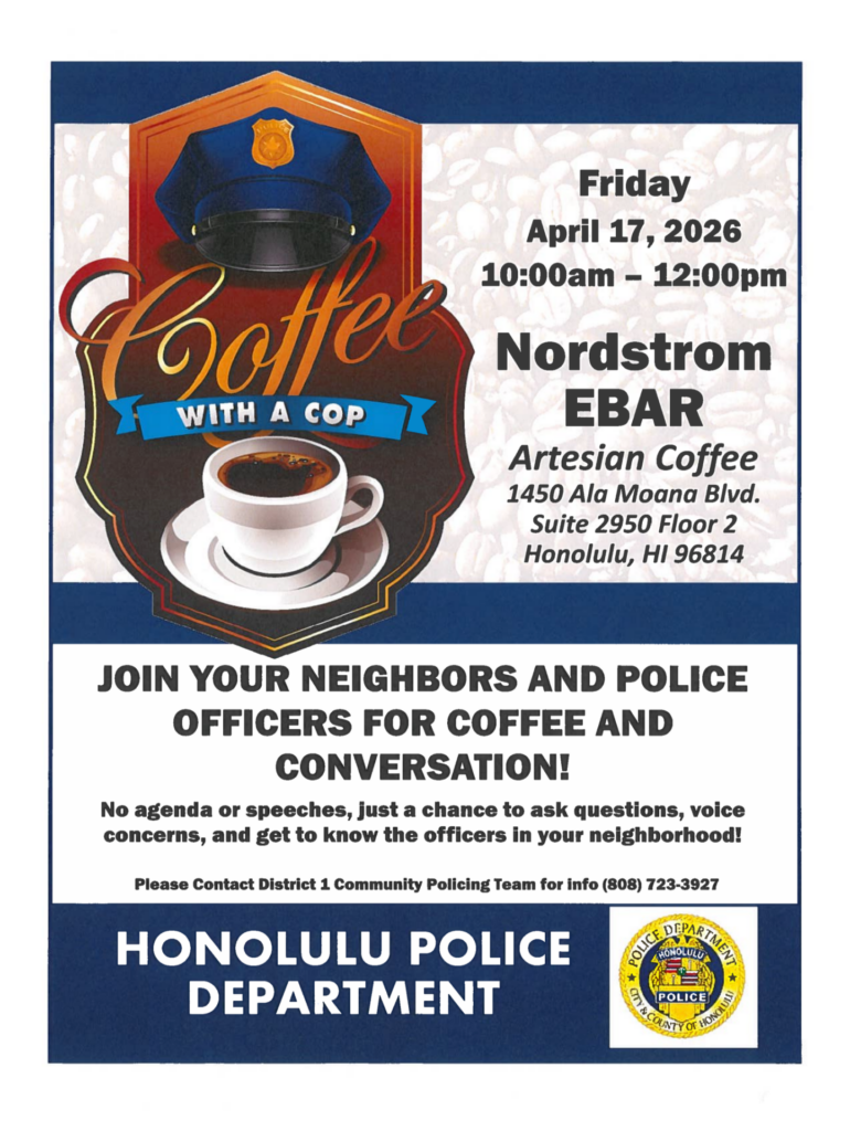 Flyer to promote HPD District 1 hosting a Coffee with a Cop event Friday April 17, 2026 10 am to 12 pm Nordstrom EBAR Artesian Coffee 1450 Ala Moana Blvd Suite 2950 Floor 2 Honolulu HI 96814 Join your neighbors and police officers for coffee and conversation! No agenda or speeches, just a chance to ask questions, voice concerns, and get to know the officers in your neighborhood! Please contact District 1 Community Policing Team for info (808) 723-3927