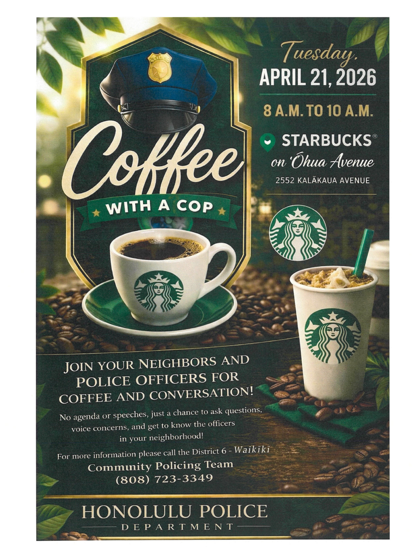 Coffee with a Cop flyer. From top to bottom, left to right, it reads as follows. Tuesday, April 21, 2026 8 am to 10 am Starbucks on Ohua Avenue 2552 Kalakaua Avenue JOIN YOUR NEIGHBORS AND POLICE OFFICERS FOR COFFEE AND CONVERSATION! No agenda or speeches, just a chance to ask questions, voice concerns, and get to know the officers in your neighborhood! For more information please call the District 6 - Waikiki Community Policing Team (808) 723-3349 Honolulu Police Department
