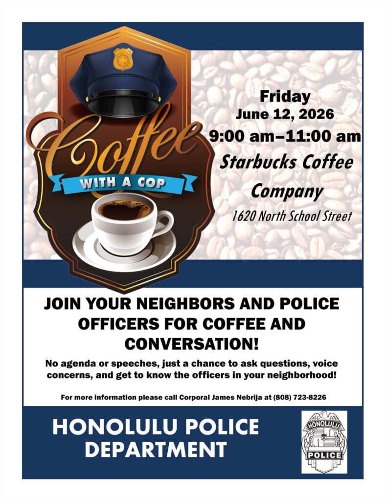Coffee with a Cop flyer with an image of a police hat and coffee-fill mug. Friday, June 12, 2026, 9 AM to 11 AM at Starbucks Coffee Company 1620 North School Street JOIN YOUR NEIGHBORS AND POLICE OFFICERS FOR COFFEE AND CONVERSATION No agenda or speeches, just a chance to ask questions, voice concerns, and get to know the officers in your neighborhood! For more information please call Corporal James Nebrija at (808) 723-8226