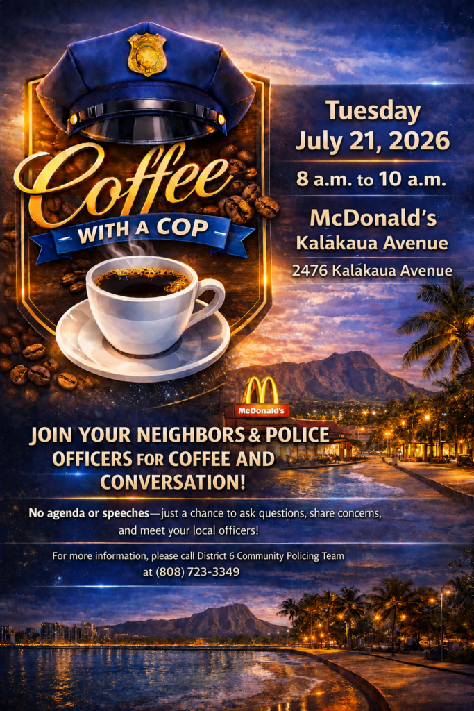 District 6 Coffee with a Cop flyer Tuesday July 21, 2026 8 a.m. to 10 a.m. McDonald's Kalakaua Avenue 2476 Kalakaua Avenue JOIN YOUR NEIGHBORS & POLICE OFFICERS FOR COFFEE AND CONVERSATION! No agenda or speeches-just a chance to ask questions, share concerns, and meet your local officers! For more information, please call District 6 Community Policing Team at (808) 723-3349