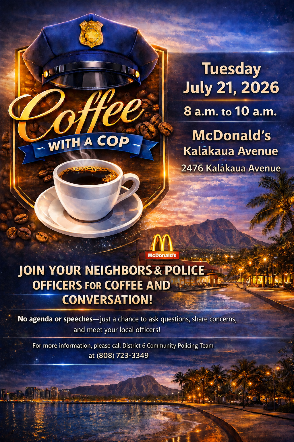 District 6 Coffee with a Cop flyer Tuesday July 21, 2026 8 a.m. to 10 a.m. McDonald's Kalakaua Avenue 2476 Kalakaua Avenue JOIN YOUR NEIGHBORS & POLICE OFFICERS FOR COFFEE AND CONVERSATION! No agenda or speeches-just a chance to ask questions, share concerns, and meet your local officers! For more information, please call District 6 Community Policing Team at (808) 723-3349