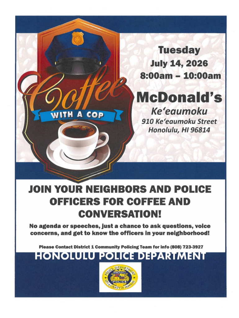 District 1 Coffee with a Cop flyer. Tuesday July 14, 2026 8:00am-10:00am McDonald's Ke'eaumoku 910 Ke'eaumoku Street Honolulu, HI 96814 JOIN YOUR NEIGHBORS AND POLICE OFFICERS FOR COFFEE AND CONVERSATION! No agenda or speeches, just a chance to ask questions, voice concerns, and get to know the officers in your neighborhood! Please Contact District 1 Community Policing Team for info (808) 723-3927 HONOLULU POLICE DEPARTMENT